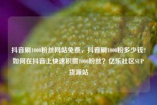 抖音刷1000粉丝网站免费，抖音刷1000粉多少钱?如何在抖音上快速积攒1000粉丝？亿乐社区SUP货源站