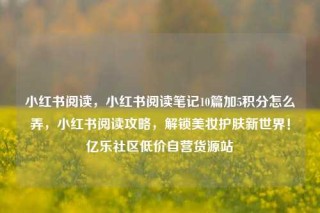 小红书阅读，小红书阅读笔记10篇加5积分怎么弄，小红书阅读攻略，解锁美妆护肤新世界！亿乐社区低价自营货源站