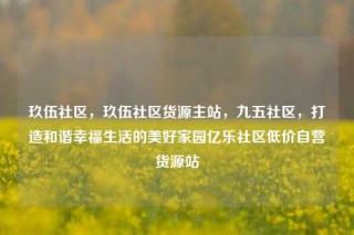 玖伍社区，玖伍社区货源主站，九五社区，打造和谐幸福生活的美好家园亿乐社区低价自营货源站