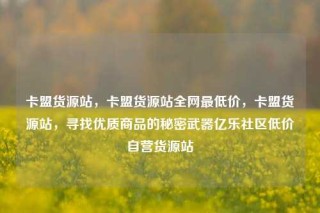 卡盟货源站，卡盟货源站全网最低价，卡盟货源站，寻找优质商品的秘密武器亿乐社区低价自营货源站