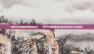 抖音怎么增加浏览量和粉丝 - 提升抖音浏览量与粉丝的有效方法揭秘~