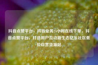 抖音点赞平台，抖音业务24小时在线下单，抖音点赞平台，打造用户互动新生态亿乐社区低价自营货源站