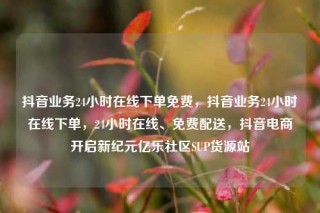 抖音业务24小时在线下单免费，抖音业务24小时在线下单，24小时在线、免费配送，抖音电商开启新纪元亿乐社区SUP货源站