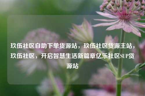 玖伍社区自助下单货源站，玖伍社区货源主站，玖伍社区，开启智慧生活新篇章亿乐社区SUP货源站  第1张