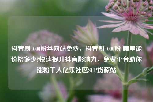 抖音刷1000粉丝网站免费，抖音刷1000粉 哪里能价格多少?快速提升抖音影响力	，免费平台助你涨粉千人亿乐社区SUP货源站  第1张