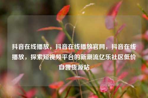 抖音在线播放，抖音在线播放官网，抖音在线播放	，探索短视频平台的新潮流亿乐社区低价自营货源站  第1张
