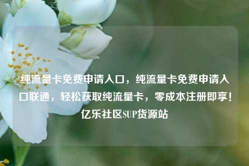 纯流量卡免费申请入口	，纯流量卡免费申请入口联通，轻松获取纯流量卡，零成本注册即享！亿乐社区SUP货源站  第1张