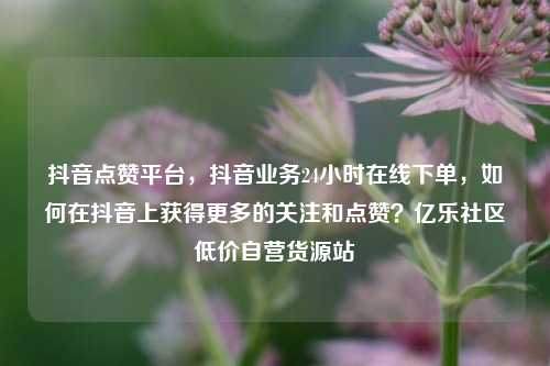 抖音点赞平台	，抖音业务24小时在线下单，如何在抖音上获得更多的关注和点赞？亿乐社区低价自营货源站  第1张