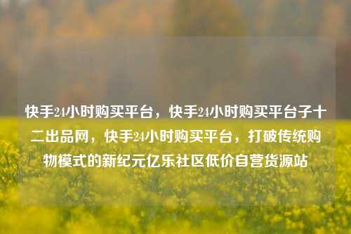 快手24小时购买平台	，快手24小时购买平台子十二出品网，快手24小时购买平台，打破传统购物模式的新纪元亿乐社区低价自营货源站  第1张